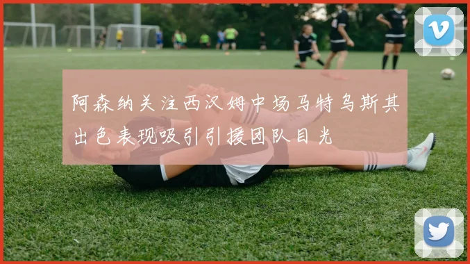 阿森纳关注西汉姆中场马特乌斯其出色表现吸引引援团队目光